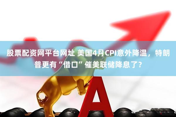 股票配资网平台网址 美国4月CPI意外降温，特朗普更有“借口”催美联储降息了？