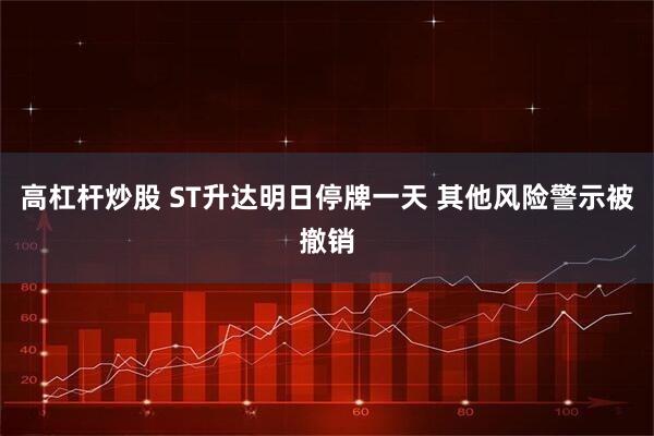 高杠杆炒股 ST升达明日停牌一天 其他风险警示被撤销