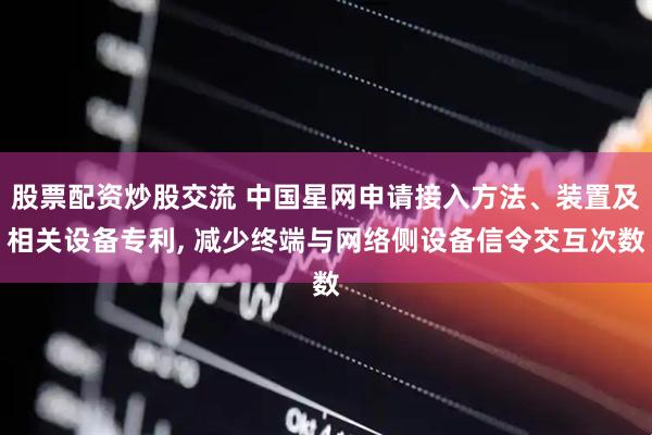 股票配资炒股交流 中国星网申请接入方法、装置及相关设备专利, 减少终端与网络侧设备信令交互次数