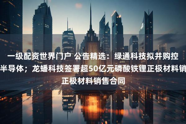 一级配资世界门户 公告精选：绿通科技拟并购控股大摩半导体；龙蟠科技签署超50亿元磷酸铁锂正极材料销售合同