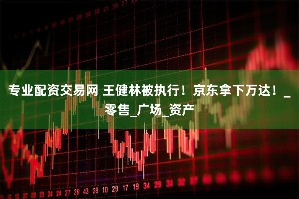 专业配资交易网 王健林被执行！京东拿下万达！_零售_广场_资产