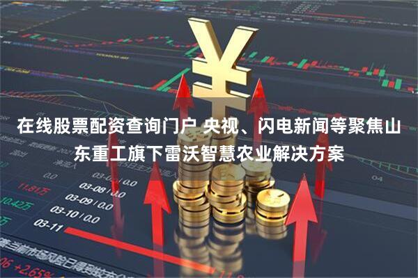 在线股票配资查询门户 央视、闪电新闻等聚焦山东重工旗下雷沃智慧农业解决方案
