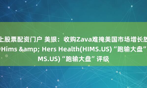 网上股票配资门户 美银：收购Zava难掩美国市场增长放缓 维持Hims & Hers Health(HIMS.US)“跑输大盘”评级