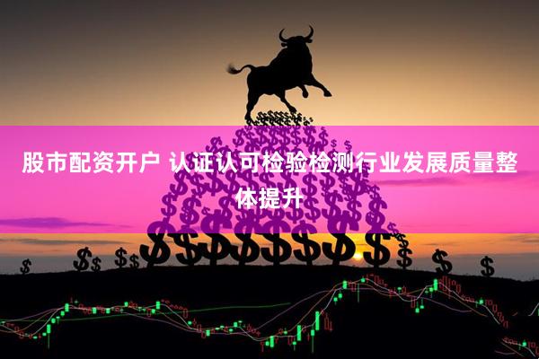 股市配资开户 认证认可检验检测行业发展质量整体提升