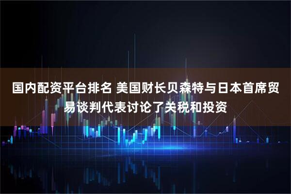 国内配资平台排名 美国财长贝森特与日本首席贸易谈判代表讨论了关税和投资