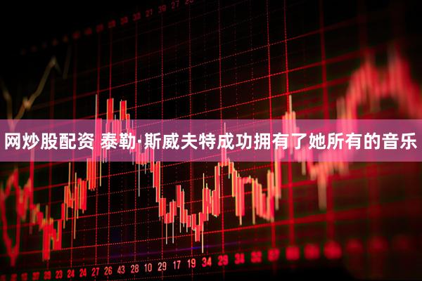 网炒股配资 泰勒·斯威夫特成功拥有了她所有的音乐