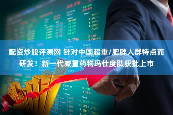 配资炒股评测网 针对中国超重/肥胖人群特点而研发！新一代减重药物玛仕度肽获批上市