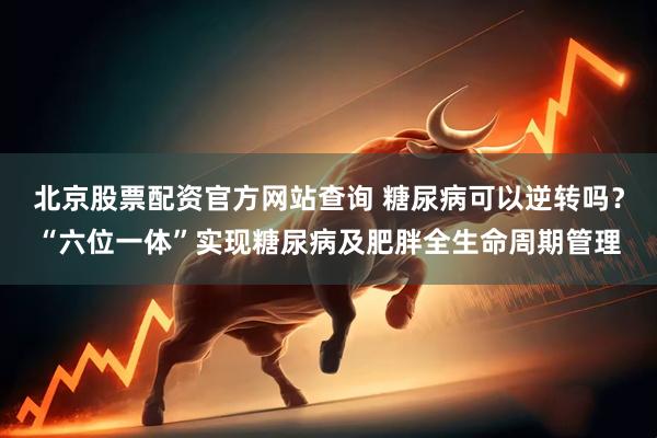 北京股票配资官方网站查询 糖尿病可以逆转吗？“六位一体”实现糖尿病及肥胖全生命周期管理