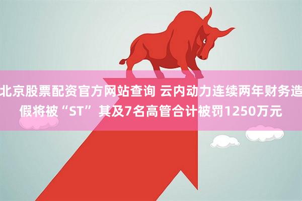 北京股票配资官方网站查询 云内动力连续两年财务造假将被“ST” 其及7名高管合计被罚1250万元