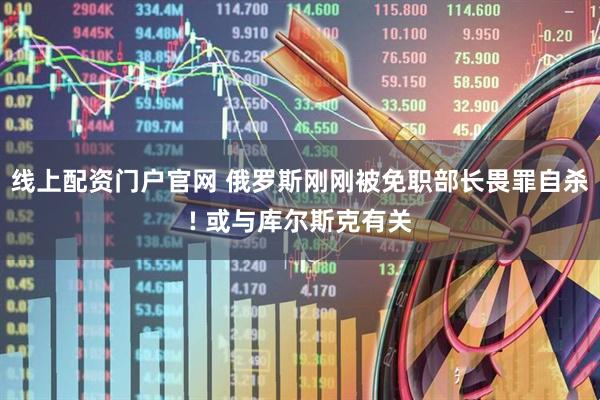 线上配资门户官网 俄罗斯刚刚被免职部长畏罪自杀! 或与库尔斯克有关