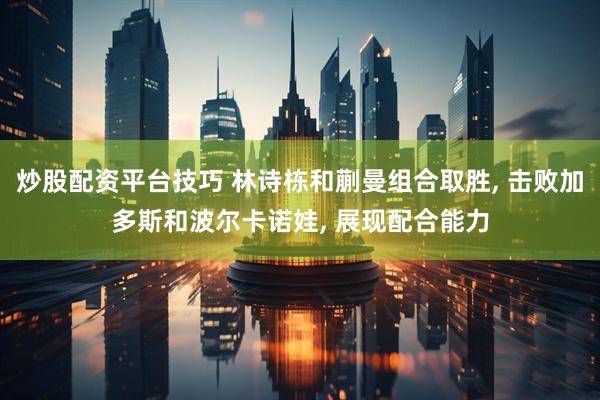 炒股配资平台技巧 林诗栋和蒯曼组合取胜, 击败加多斯和波尔卡诺娃, 展现配合能力