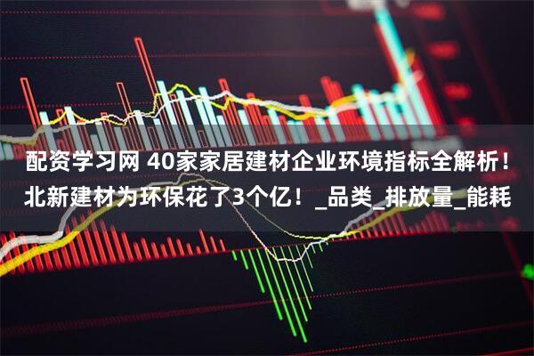 配资学习网 40家家居建材企业环境指标全解析！北新建材为环保花了3个亿！_品类_排放量_能耗