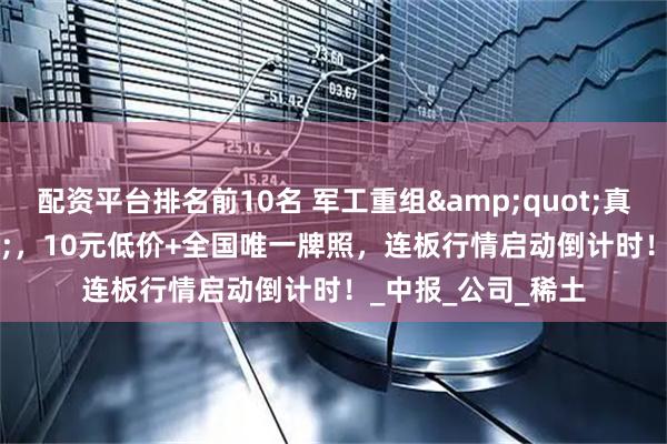 配资平台排名前10名 军工重组&quot;真龙头&quot;，10元低价+全国唯一牌照，连板行情启动倒计时！_中报_公司_稀土