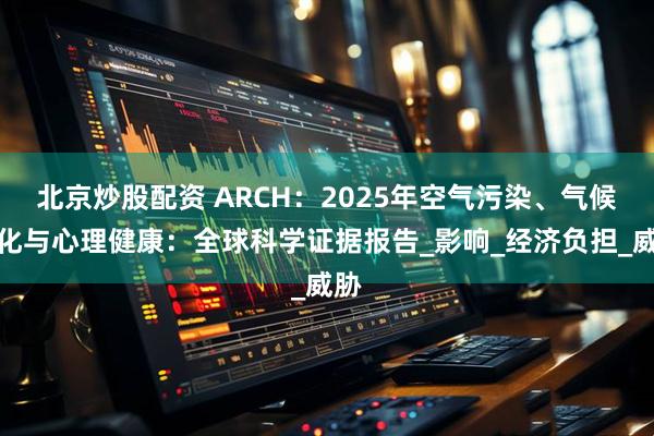 北京炒股配资 ARCH：2025年空气污染、气候变化与心理健康：全球科学证据报告_影响_经济负担_威胁