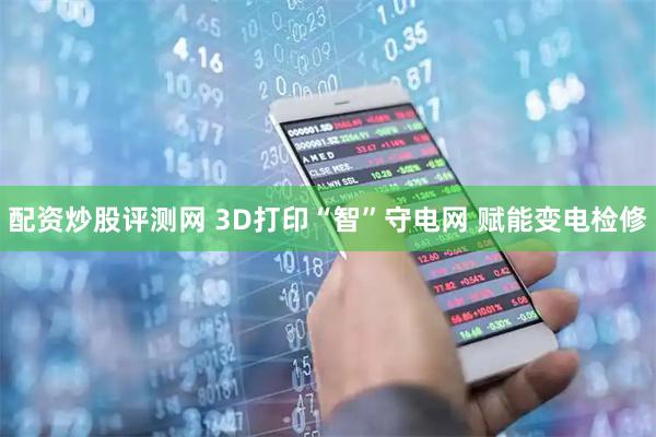 配资炒股评测网 3D打印“智”守电网 赋能变电检修