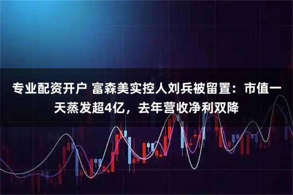 专业配资开户 富森美实控人刘兵被留置：市值一天蒸发超4亿，去年营收净利双降