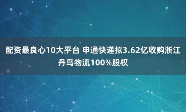 配资最良心10大平台 申通快递拟3.62亿收购浙江丹鸟物流100%股权