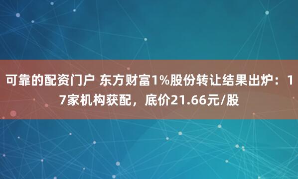 可靠的配资门户 东方财富1%股份转让结果出炉：17家机构获配，底价21.66元/股