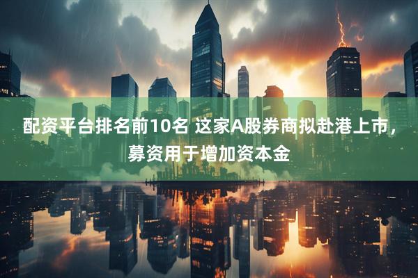 配资平台排名前10名 这家A股券商拟赴港上市，募资用于增加资本金