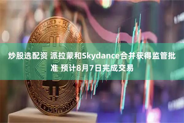 炒股选配资 派拉蒙和Skydance合并获得监管批准 预计8月7日完成交易
